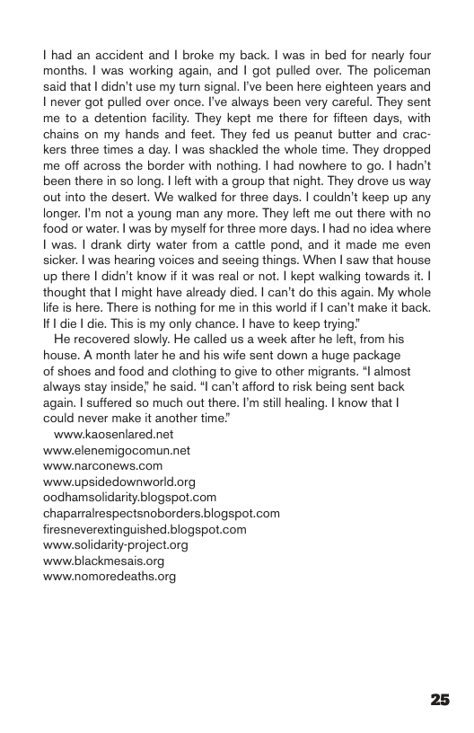 I had an accident and I broke my back. | was in bed for nearly four months. | was working again, and | got pulled over. The policeman said that | didn’t use my tum signal. I’ve been here eighteen years and I’never got pulled over once. I’ve always been very careful. They sent me to a detention facilty. They kept me there for fifteen days, with chains on my hands and feet. They fed us peanut butter and crac- kers three times a day. | was shackled the whole time. They dropped me off across the border with nothing. | had nowhere to go. | hadn’t been there in so long. | left with a group that night. They drove us way out into the desert. We walked for three days. | couldn’t keep up any longer. I’m not a young man any more. They left me out there with no food or water. | was by myself for three more days. | had no idea where. I was. | drank dirty water from a cattle pond, and it made me even sicker. | was hearing voices and seeing things. When | saw that house up there | didn’t know if it was real or not. | kept walking towards it. | thought that | might have already died. | can’t do this again. My whole. lite is here. There is nothing for me in this world if | can’t make it back. If1 die | die. This is my only chance. | have to keep trying”  He recovered slowly. He called us a week after he left, from his house. A month later he and his wife sent down a huge package of shoes and food and clothing to give to other migrants. *l almost always stay inside! he said. *| can’t afford to risk being sent back again. | suffered so much out there. I’m still healing. | know that | could never make it another time!  wwwikaosenlared.net wwwelenemigocomun.net www.narconews.com www.upsidedownworld.org oodhamsolidarity.blogspot.com chaparralrespectsnoborders.blogspot.com firesneverextinguished.blogspot.com www.solidarity-project.org www.blackmesais.org www.nomoredeaths.org 